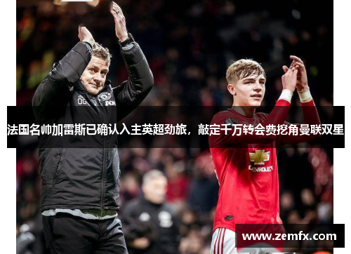 法国名帅加雷斯已确认入主英超劲旅，敲定千万转会费挖角曼联双星